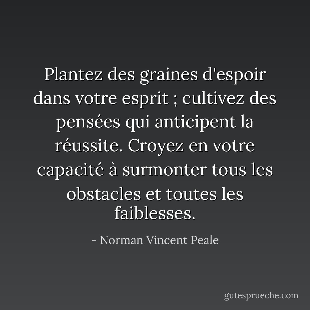 Plantez des graines d'espoir dans votre esprit ; cultivez des pensées qui anticipent la réussite. Croyez en votre capacité à surmonter tous les obstacles et toutes les faiblesses. - Norman Vincent Peale