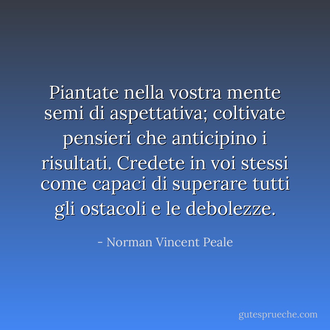 Piantate nella vostra mente semi di aspettativa; coltivate pensieri che anticipino i risultati. Credete in voi stessi come capaci di superare tutti gli ostacoli e le debolezze. - Norman Vincent Peale