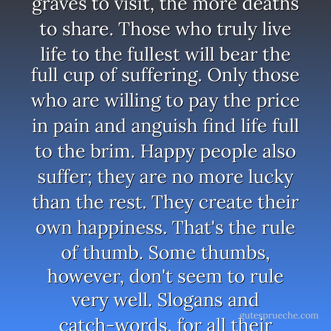 No pain, no gain." You can hear the phrase in the world of physical exercise and conditioning. Muscles that feel no pain are probably getting neither stronger, nor more flexible. It presents an analogy for the exercise of the heart. Those who run the risk of genuine love alone must worry about emotional pain. The more friends; the more good-byes - and the more wakes to attend, the more graves to visit, the more deaths to share. Those who truly live life to the fullest will bear the full cup of suffering. Only those who are willing to pay the price in pain and anguish find life full to the brim. Happy people also suffer; they are no more lucky than the rest. They create their own happiness. That's the rule of thumb.<br />Some thumbs, however, don't seem to rule very well. Slogans and catch-words, for all their conventional wisdom, fail to carry the whole weight of truth; they leave too much room for false inferences. "No pain, no gain" may leave one with nothing but pain - an intolerable amount of it. There is simply no guarantee that pain will bring gain, that hardship will yield happiness, that suffering will make one a better person. It may; but it's not inevitable. - Robert Dykstra