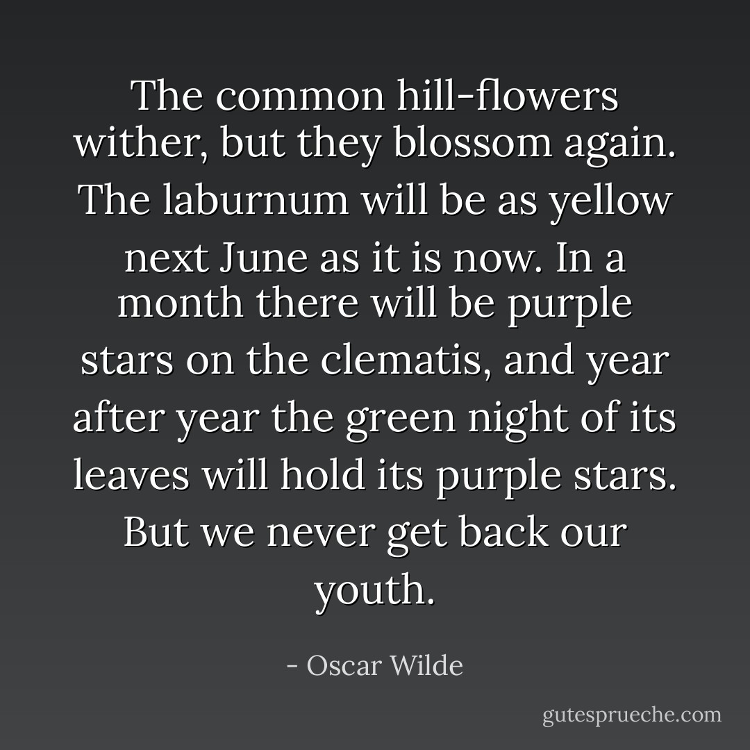 The common hill-flowers wither, but they blossom again. The laburnum will be as yellow next June as it is now. In a month there will be purple stars on the clematis, and year after year the green night of its leaves will hold its purple stars. But we never get back our youth. - Oscar Wilde