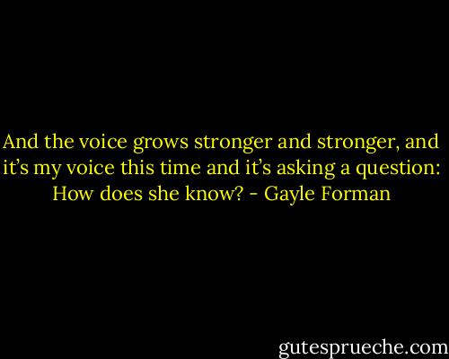 And the voice grows stronger and stronger, and it’s my<br />voice this time and it’s asking a question: How does she<br />know? - Gayle Forman