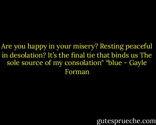 Are you happy in your misery?<br />Resting peaceful in desolation?<br />It’s the final tie that binds us<br />The sole source of my consolation"<br />“blue - Gayle Forman