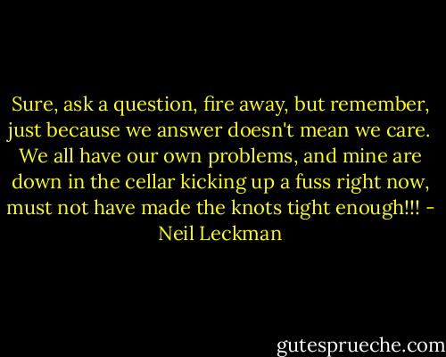 Sure, ask a question, fire away, but remember, just because we answer doesn't mean we care. We all have our own problems, and mine are down in the cellar kicking up a fuss right now, must not have made the knots tight enough!!! - Neil Leckman