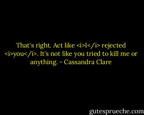 That's right. Act like <i>I</i> rejected <i>you</i>. It's not like you tried to kill me or anything. - Cassandra Clare