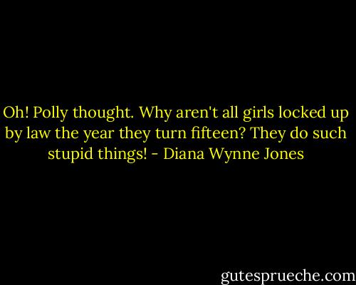 Oh! Polly thought. Why aren't all girls locked up by law the year they turn fifteen? They do such stupid things! - Diana Wynne Jones