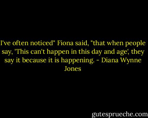 I've often noticed" Fiona said, "that when people say, 'This can't happen in this day and age', they say it because it is happening. - Diana Wynne Jones