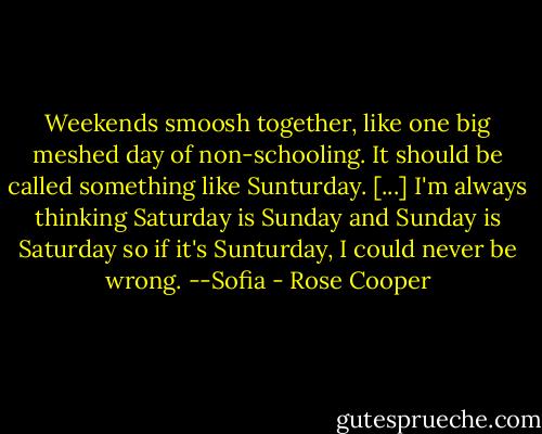 Weekends smoosh together, like one big meshed day of non-schooling. It should be called something like Sunturday. [...] I'm always thinking Saturday is Sunday and Sunday is Saturday so if it's Sunturday, I could never be wrong.<br />--Sofia - Rose Cooper