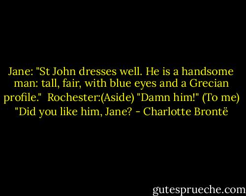 Jane: "St John dresses well. He is a handsome man: tall, fair, with blue eyes and a Grecian profile."<br /><br />Rochester:(Aside) "Damn him!" (To me) "Did you like him, Jane? - Charlotte Brontë