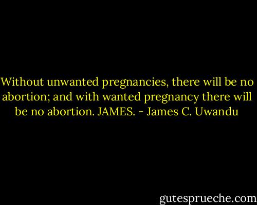 Without unwanted pregnancies, there will be no abortion; and with wanted pregnancy there will be no abortion. JAMES. - James C. Uwandu