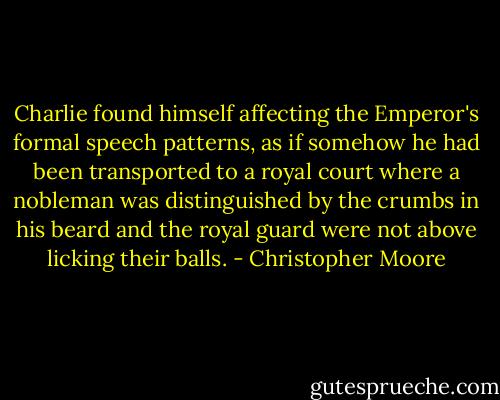 Charlie found himself affecting the Emperor's formal speech patterns, as if somehow he had been transported to a royal court where a nobleman was distinguished by the crumbs in his beard and the royal guard were not above licking their balls. - Christopher Moore