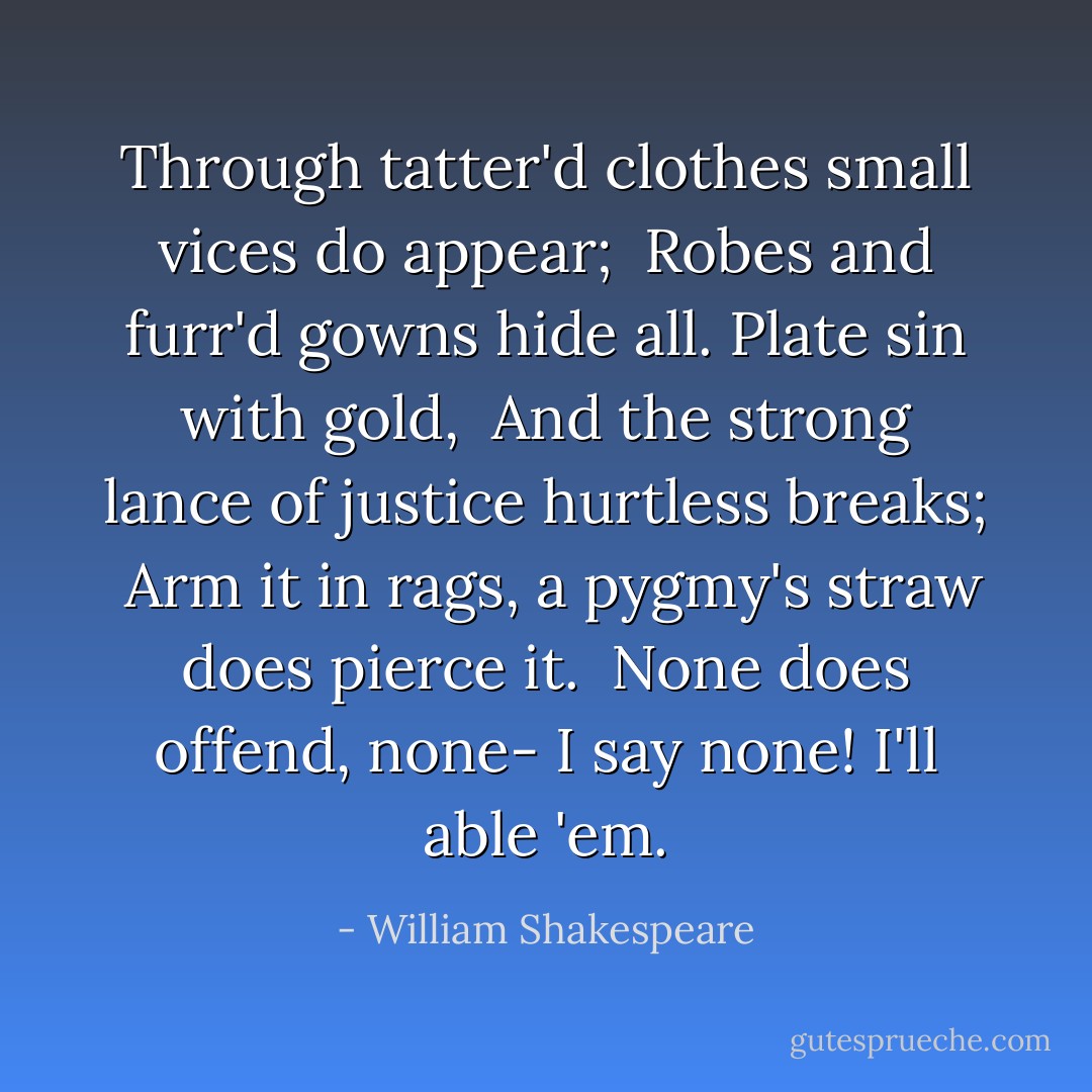 Through tatter'd clothes small vices do appear;<br /> Robes and furr'd gowns hide all. Plate sin with gold,<br /> And the strong lance of justice hurtless breaks;<br /> Arm it in rags, a pygmy's straw does pierce it.<br /> None does offend, none- I say none! I'll able 'em. - William Shakespeare