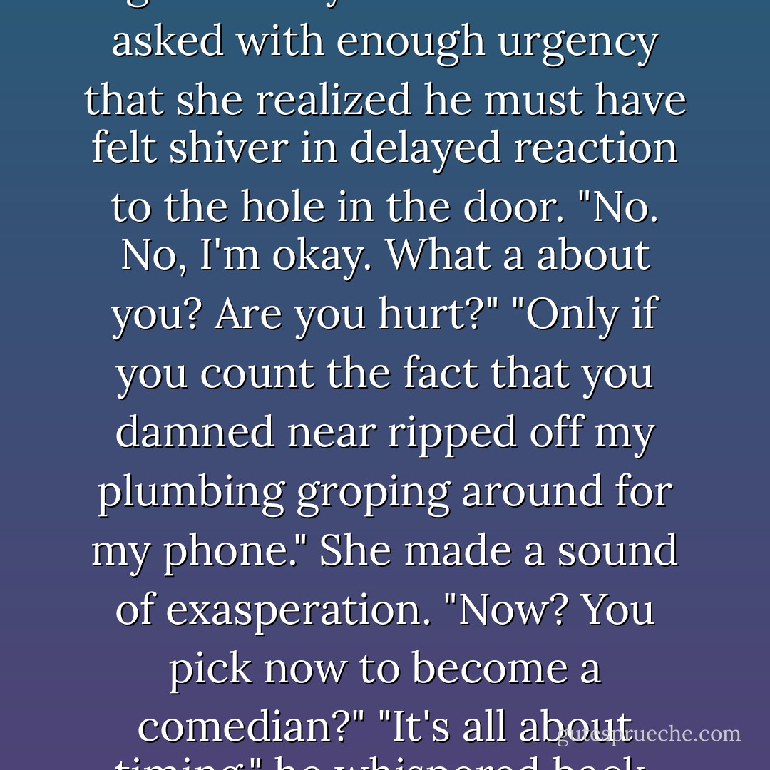Because they're probably long gone. Are you hurt?" Gabe asked with enough urgency that she realized he must have felt shiver in delayed reaction to the hole in the door.<br />"No. No, I'm okay. What a about you? Are you hurt?"<br />"Only if you count the fact that you damned near ripped off my plumbing groping around for my phone."<br />She made a sound of exasperation. "Now? You pick now to become a comedian?"<br />"It's all about timing," he whispered back. - Cindy Gerard
