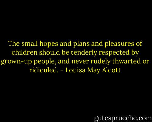 The small hopes and plans and pleasures of children should be tenderly respected by grown-up people, and never rudely thwarted or ridiculed. - Louisa May Alcott