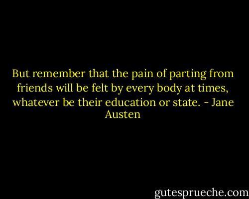 But remember that the pain of parting from friends will be felt by every body at times, whatever be their education or state. - Jane Austen