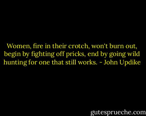 Women, fire in their crotch, won't burn out, begin by fighting off pricks, end by going wild hunting for one that still works. - John Updike
