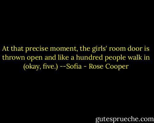 At that precise moment, the girls' room door is thrown open and like a hundred people walk in (okay, five.)<br />--Sofia - Rose Cooper