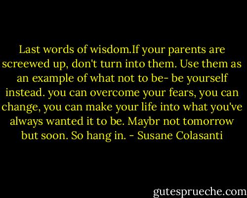 Last words of wisdom.If your parents are screewed up, don't turn into them. Use them as an example of what not to be- be yourself instead. you can overcome your fears, you can change, you can make your life into what you've always wanted it to be. Maybr not tomorrow but soon. So hang in. - Susane Colasanti