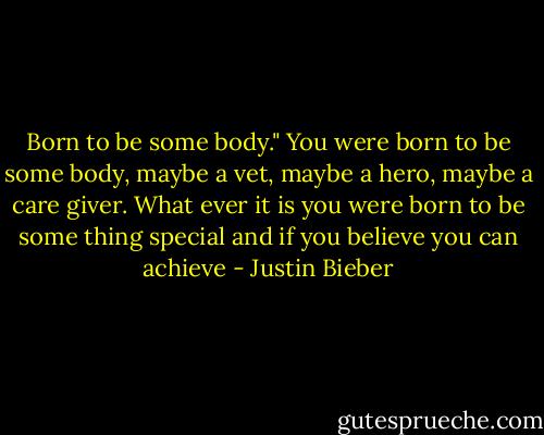 Born to be some body." You were born to be some body, maybe a vet, maybe a hero, maybe a care giver. What ever it is you were born to be some thing special and if you believe you can achieve - Justin Bieber