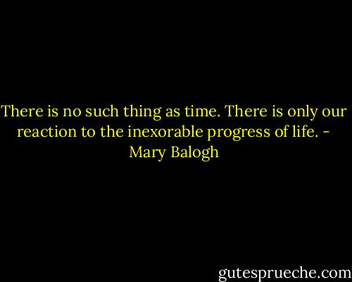 There is no such thing as time. There is only our reaction to the inexorable progress of life. - Mary Balogh