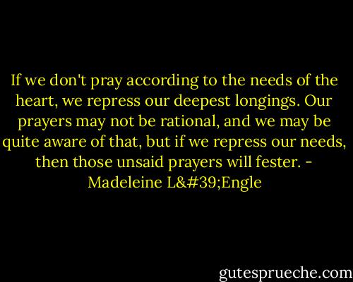 If we don't pray according to the needs of the heart, we repress our deepest longings. Our prayers may not be rational, and we may be quite aware of that, but if we repress our needs, then those unsaid prayers will fester. - Madeleine L'Engle