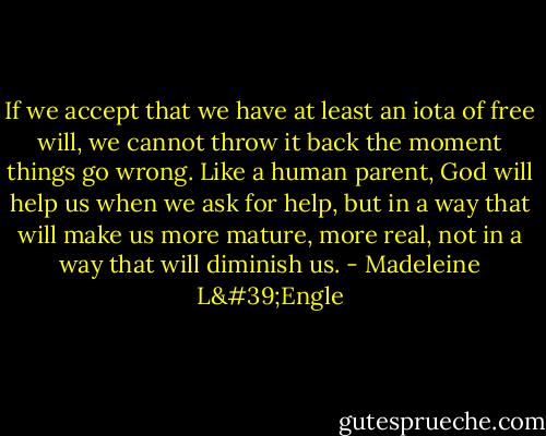 If we accept that we have at least an iota of free will, we cannot throw it back the moment things go wrong. Like a human parent, God will help us when we ask for help, but in a way that will make us more mature, more real, not in a way that will diminish us. - Madeleine L'Engle
