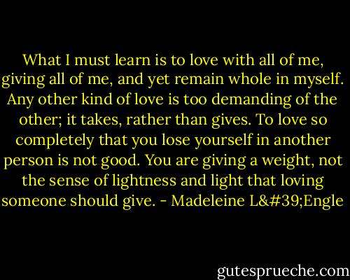 What I must learn is to love with all of me, giving all of me, and yet remain whole in myself. Any other kind of love is too demanding of the other; it takes, rather than gives. To love so completely that you lose yourself in another person is not good. You are giving a weight, not the sense of lightness and light that loving someone should give. - Madeleine L'Engle