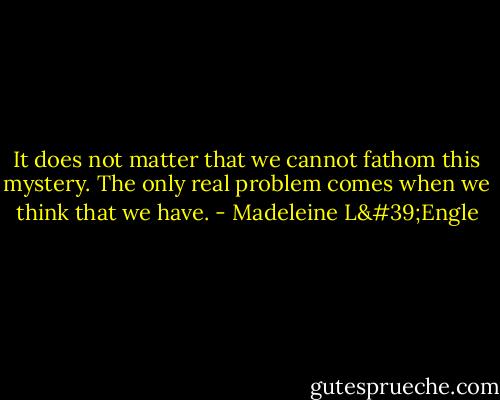 It does not matter that we cannot fathom this mystery. The only real problem comes when we think that we have. - Madeleine L'Engle