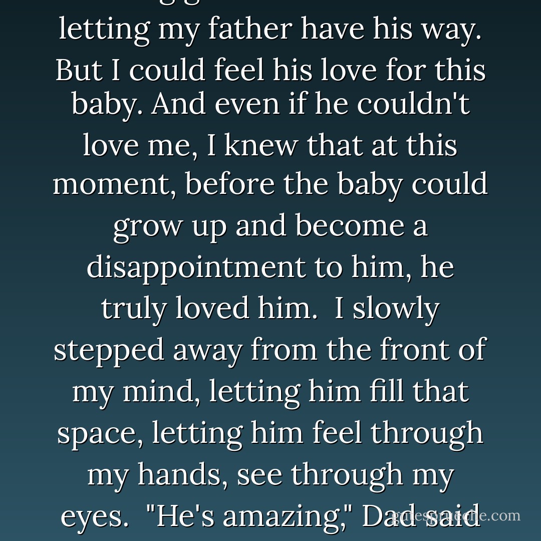 Dad pressed against my mind. Please, Allison. Let me, just this once, hold my son. <br />I shouldn't. Nothing good ever came from letting my father have his way. But I could feel his love for this baby. And even if he couldn't love me, I knew that at this moment, before the baby could grow up and become a disappointment to him, he truly loved him. <br />I slowly stepped away from the front of my mind, letting him fill that space, letting him feel through my hands, see through my eyes. <br />"He's amazing," Dad said through me. "You're amazing." He looked up at Violet, and she smiled. - Devon Monk