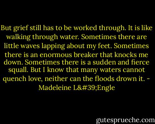 But grief still has to be worked through. It is like walking through water. Sometimes there are little waves lapping about my feet. Sometimes there is an enormous breaker that knocks me down. Sometimes there is a sudden and fierce squall. But I know that many waters cannot quench love, neither can the floods drown it. - Madeleine L'Engle