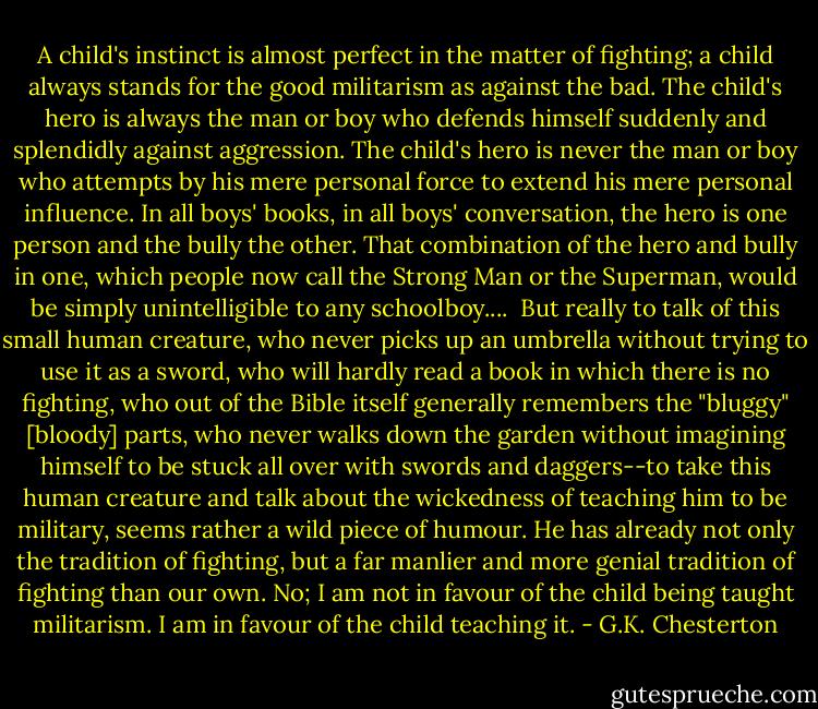 A child's instinct is almost perfect in the matter of fighting; a child always stands for the good militarism as against the bad. The child's hero is always the man or boy who defends himself suddenly and splendidly against aggression. The child's hero is never the man or boy who attempts by his mere personal force to extend his mere personal influence. In all boys' books, in all boys' conversation, the hero is one person and the bully the other. That combination of the hero and bully in one, which people now call the Strong Man or the Superman, would be simply unintelligible to any schoolboy....<br /><br />But really to talk of this small human creature, who never picks up an umbrella without trying to use it as a sword, who will hardly read a book in which there is no fighting, who out of the Bible itself generally remembers the "bluggy" [bloody] parts, who never walks down the garden without imagining himself to be stuck all over with swords and daggers--to take this human creature and talk about the wickedness of teaching him to be military, seems rather a wild piece of humour. He has already not only the tradition of fighting, but a far manlier and more genial tradition of fighting than our own. No; I am not in favour of the child being taught militarism. I am in favour of the child teaching it. - G.K. Chesterton