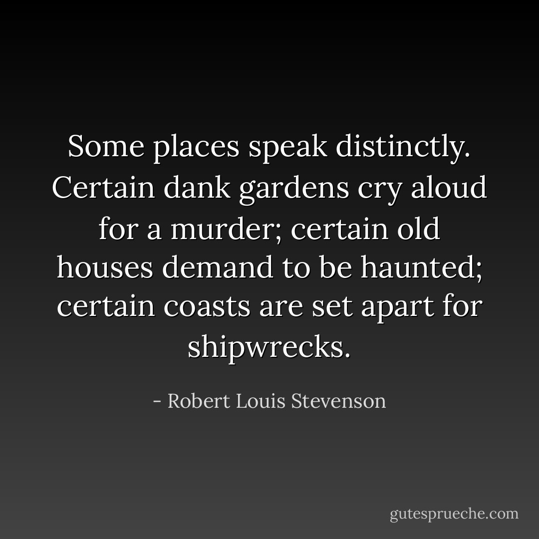 <i>Some places speak distinctly. Certain dank gardens cry aloud for a murder; certain old houses demand to be haunted; certain coasts are set apart for shipwrecks.</i> - Robert Louis Stevenson