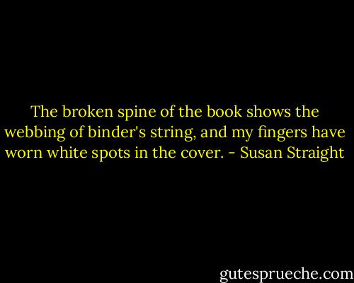 The broken spine of the book shows the webbing of binder's string, and my fingers have worn white spots in the cover. - Susan Straight