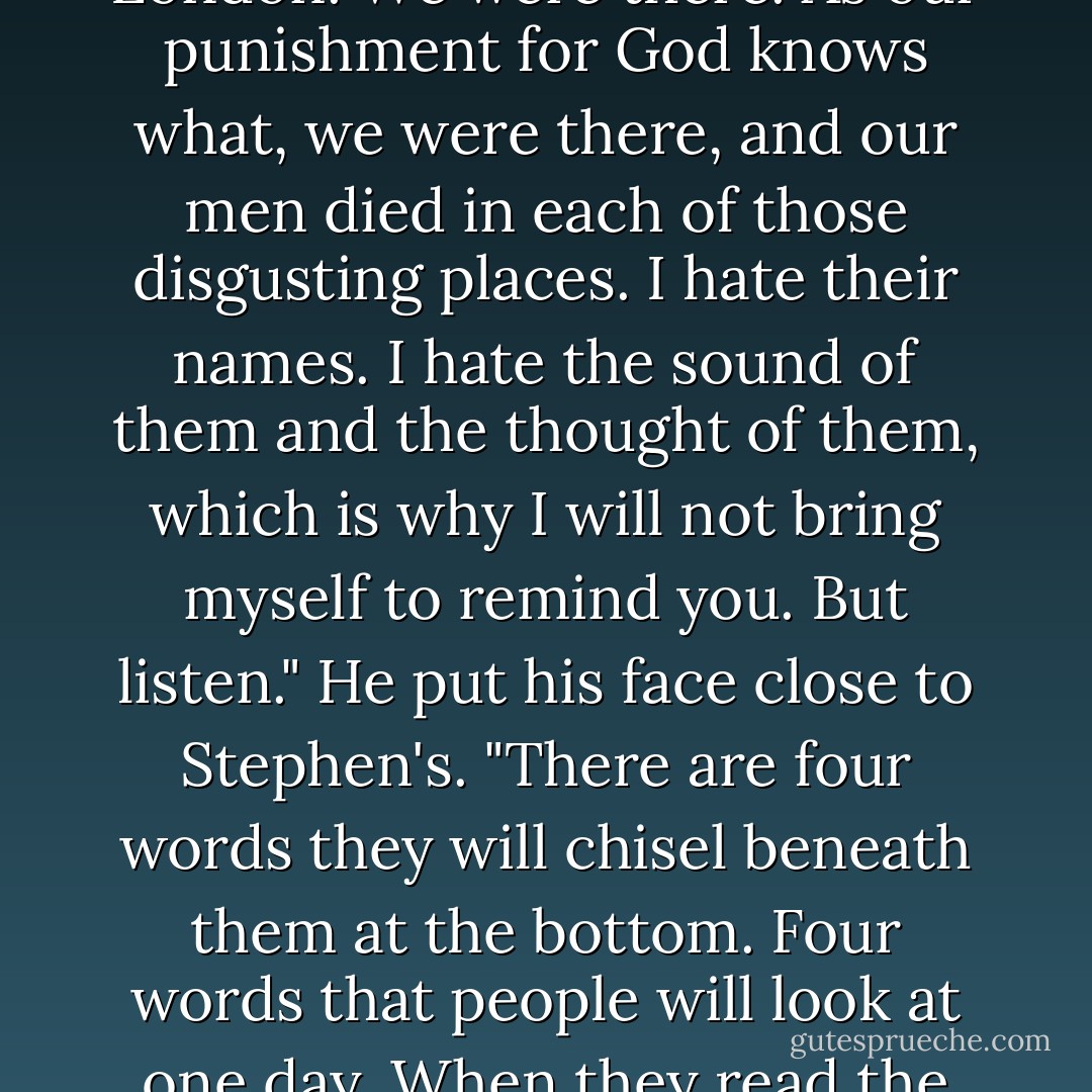 Gray stood up and came round the desk. "Think of the words on that memorial, Wraysford. Think of those stinking towns and foul bloody villages whose names will be turned into some bogus glory by fat-arsed historians who have sat in London. We were there. As our punishment for God knows what, we were there, and our men died in each of those disgusting places. I hate their names. I hate the sound of them and the thought of them, which is why I will not bring myself to remind you. But listen." He put his face close to Stephen's. "There are four words they will chisel beneath them at the bottom. Four words that people will look at one day. When they read the other words they will want to vomit. When they read these, they will bow their heads, just a little. 'Final advance and pursuit.' Don't tell me you don't want to put your name to those words. - Sebastian Faulks