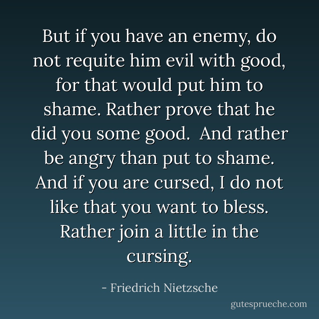 But if you have an enemy, do not requite him evil with good, for that would put him to shame. Rather prove that he did you some good.<br /> And rather be angry than put to shame. And if you are cursed, I do not like that you want to bless. Rather join a little in the cursing. - Friedrich Nietzsche