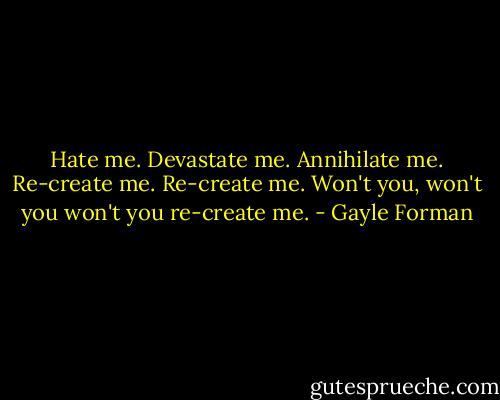 Hate me. Devastate me. Annihilate me. Re-create me. Re-create me. Won't you, won't you won't you re-create me. - Gayle Forman