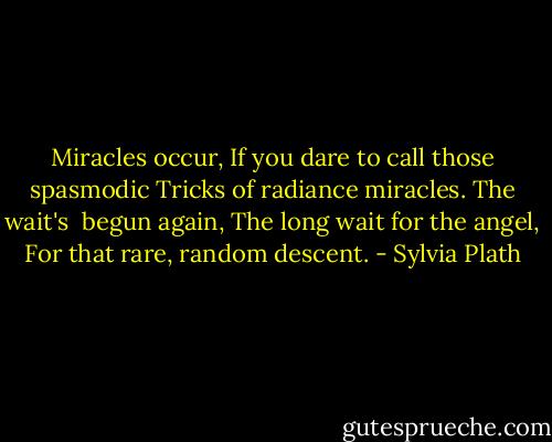 Miracles occur,<br />If you dare to call those spasmodic<br />Tricks of radiance miracles. The wait's<br /> begun again,<br />The long wait for the angel,<br />For that rare, random descent. - Sylvia Plath