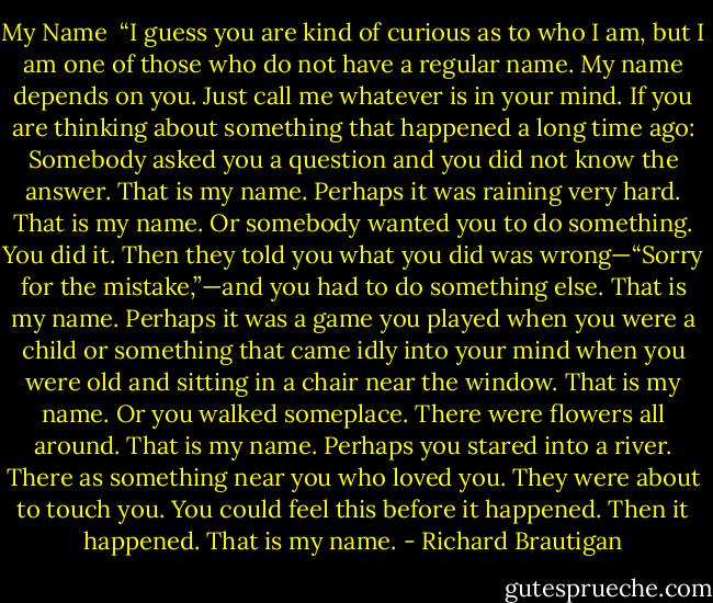 My Name<br /><br />“I guess you are kind of curious as to who I am, but I am one of those who do not have a regular name. My name depends on you. Just call me whatever is in your mind.<br />If you are thinking about something that happened a long time ago: Somebody asked you a question and you did not know the answer.<br />That is my name.<br />Perhaps it was raining very hard.<br />That is my name.<br />Or somebody wanted you to do something. You did it. Then they told you what you did was wrong—“Sorry for the mistake,”—and you had to do something else.<br />That is my name.<br />Perhaps it was a game you played when you were a child or something that came idly into your mind when you were old and sitting in a chair near the window.<br />That is my name.<br />Or you walked someplace. There were flowers all around.<br />That is my name.<br />Perhaps you stared into a river. There as something near you who loved you. They were about to touch you. You could feel this before it happened. Then it happened.<br />That is my name. - Richard Brautigan