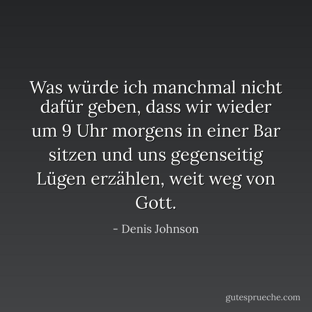 Was würde ich manchmal nicht dafür geben, dass wir wieder um 9 Uhr morgens in einer Bar sitzen und uns gegenseitig Lügen erzählen, weit weg von Gott. - Denis Johnson<
