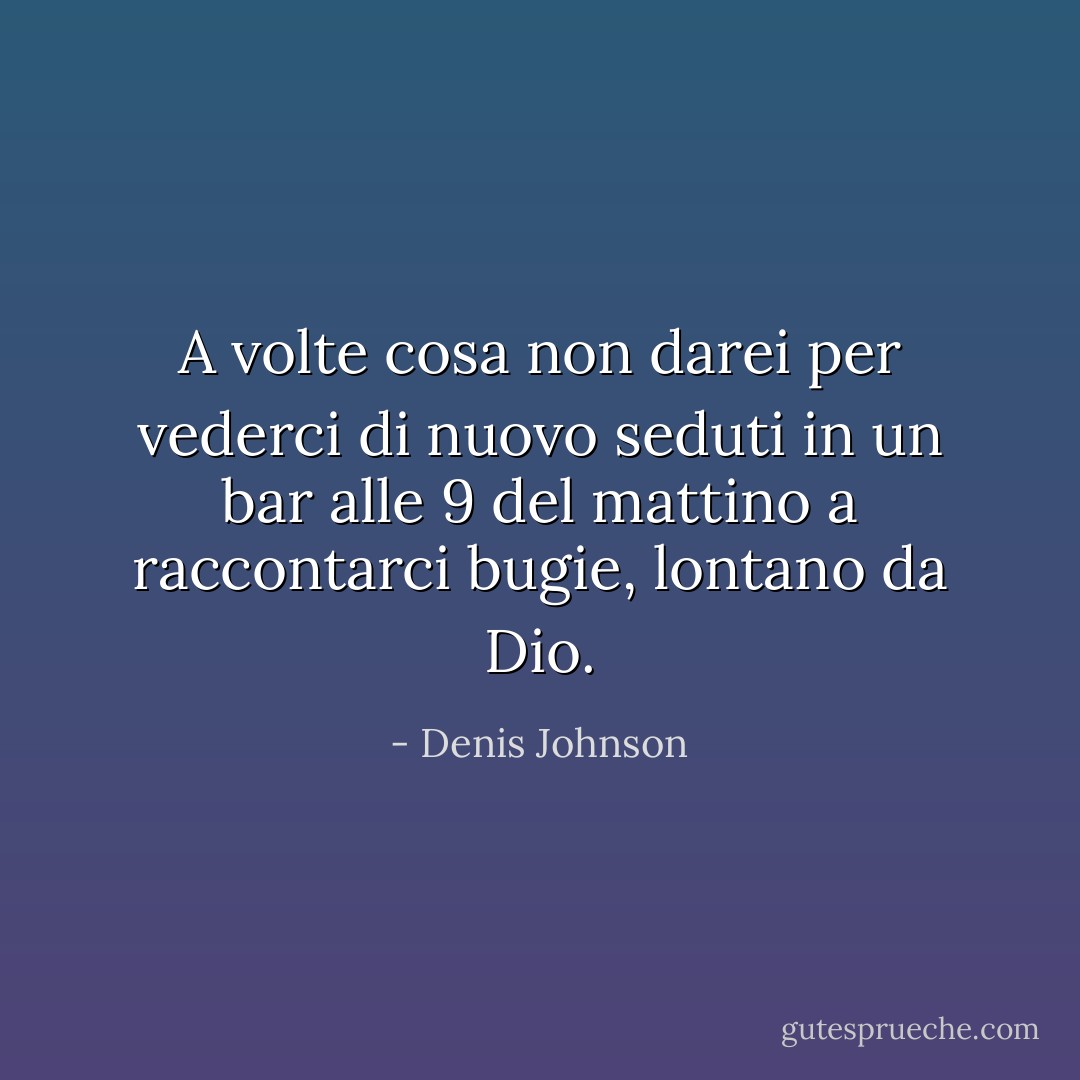 A volte cosa non darei per vederci di nuovo seduti in un bar alle 9 del mattino a raccontarci bugie, lontano da Dio. - Denis Johnson