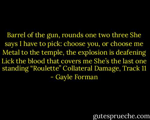 Barrel of the gun, rounds one two three<br />She says I have to pick: choose you, or choose me<br />Metal to the temple, the explosion is deafening<br />Lick the blood that covers me<br />She’s the last one standing<br />“Roulette”<br />Collateral Damage, Track 11 - Gayle Forman