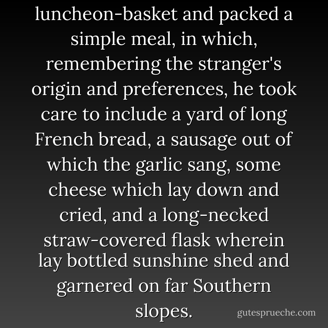 There he got out the luncheon-basket and packed a simple meal, in which, remembering the stranger's origin and preferences, he took care to include a yard of long French bread, a sausage out of which the garlic sang, some cheese which lay down and cried, and a long-necked straw-covered flask wherein lay bottled sunshine shed and garnered on far Southern slopes. - Kenneth Grahame
