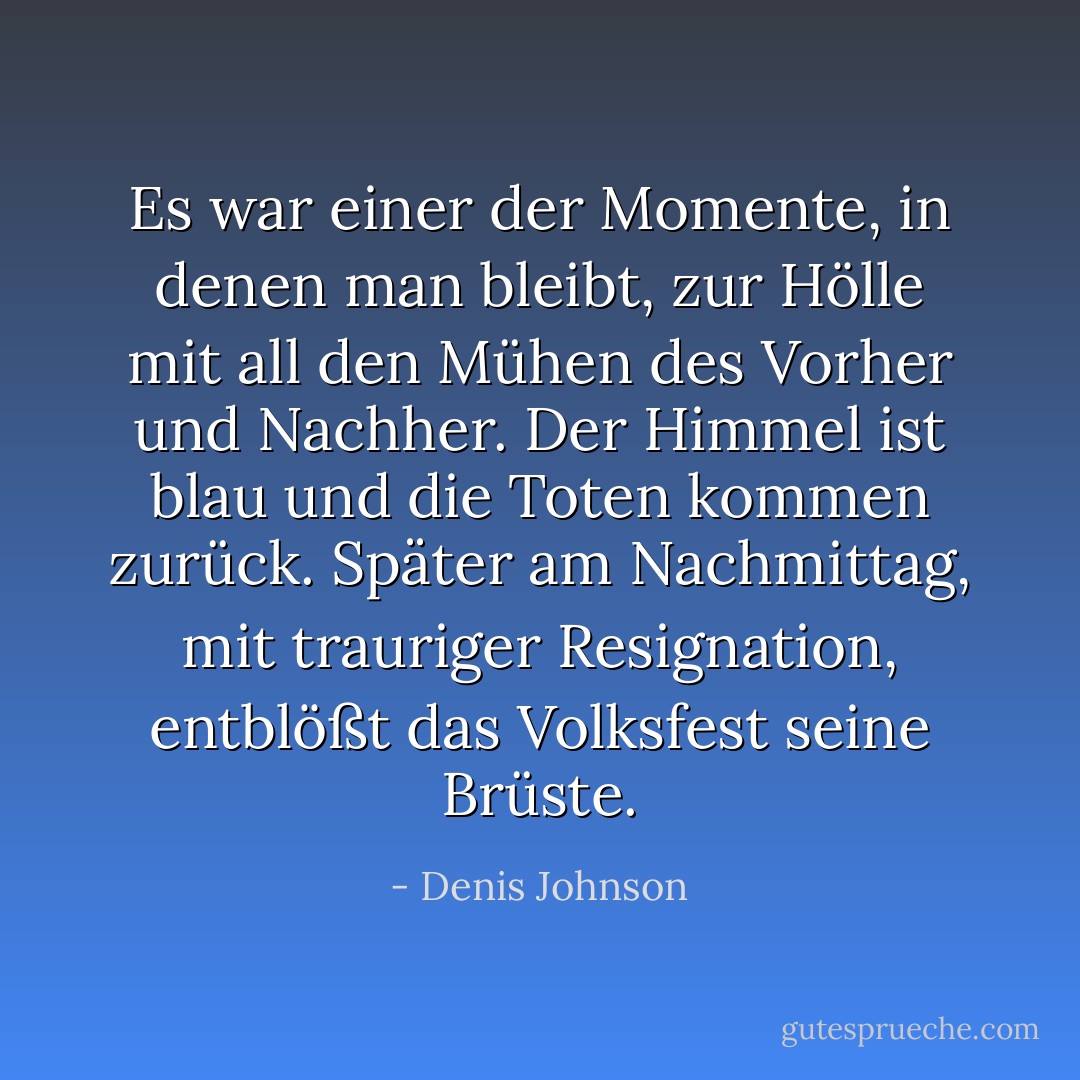 Es war einer der Momente, in denen man bleibt, zur Hölle mit all den Mühen des Vorher und Nachher. Der Himmel ist blau und die Toten kommen zurück. Später am Nachmittag, mit trauriger Resignation, entblößt das Volksfest seine Brüste. - Denis Johnson<