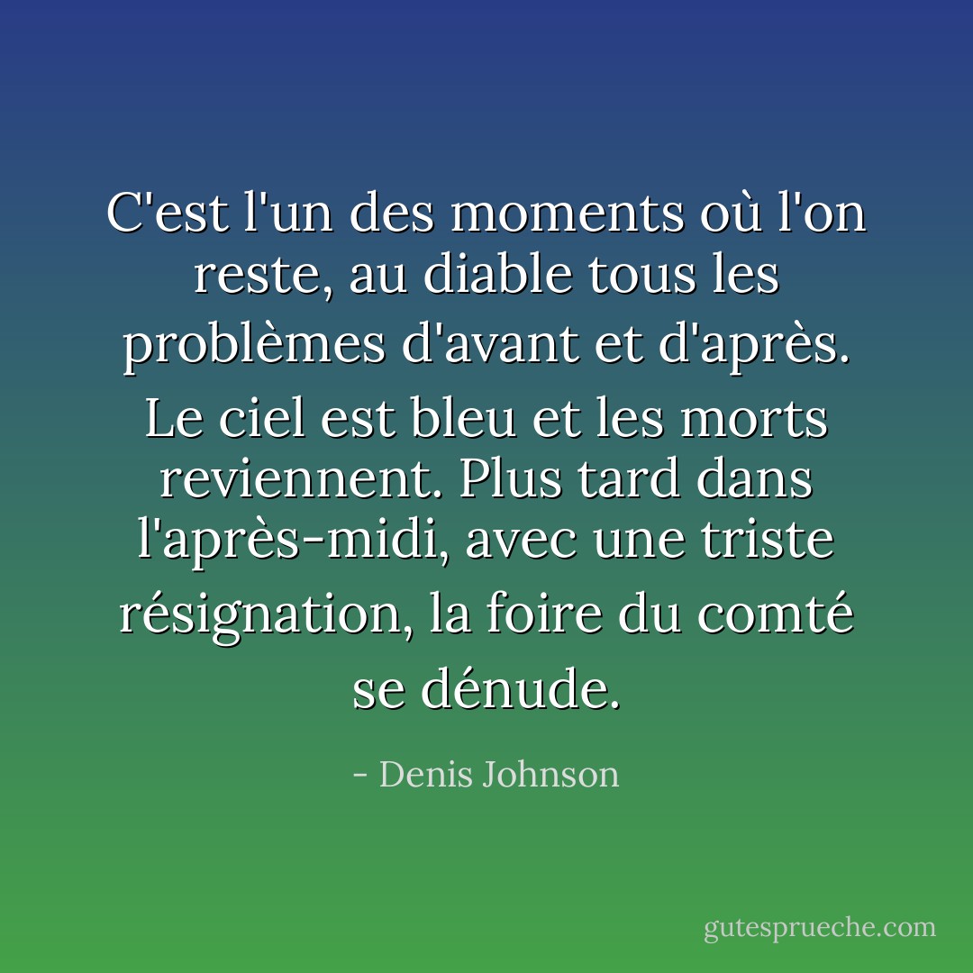 C'est l'un des moments où l'on reste, au diable tous les problèmes d'avant et d'après. Le ciel est bleu et les morts reviennent. Plus tard dans l'après-midi, avec une triste résignation, la foire du comté se dénude. - Denis Johnson