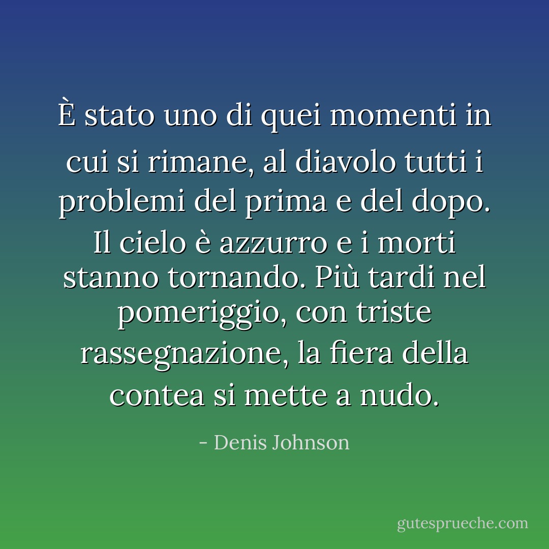 È stato uno di quei momenti in cui si rimane, al diavolo tutti i problemi del prima e del dopo. Il cielo è azzurro e i morti stanno tornando. Più tardi nel pomeriggio, con triste rassegnazione, la fiera della contea si mette a nudo. - Denis Johnson
