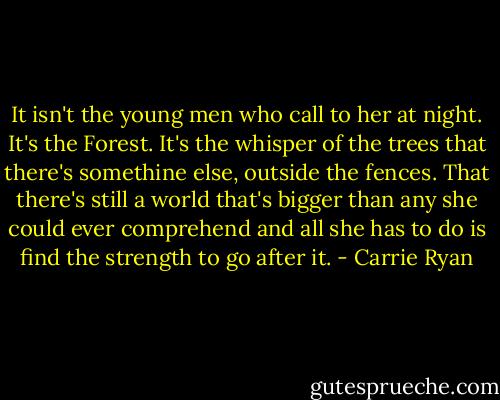 It isn't the young men who call to her at night. It's the Forest. It's the whisper of the trees that there's somethine else, outside the fences. That there's still a world that's bigger than any she could ever comprehend and all she has to do is find the strength to go after it. - Carrie Ryan