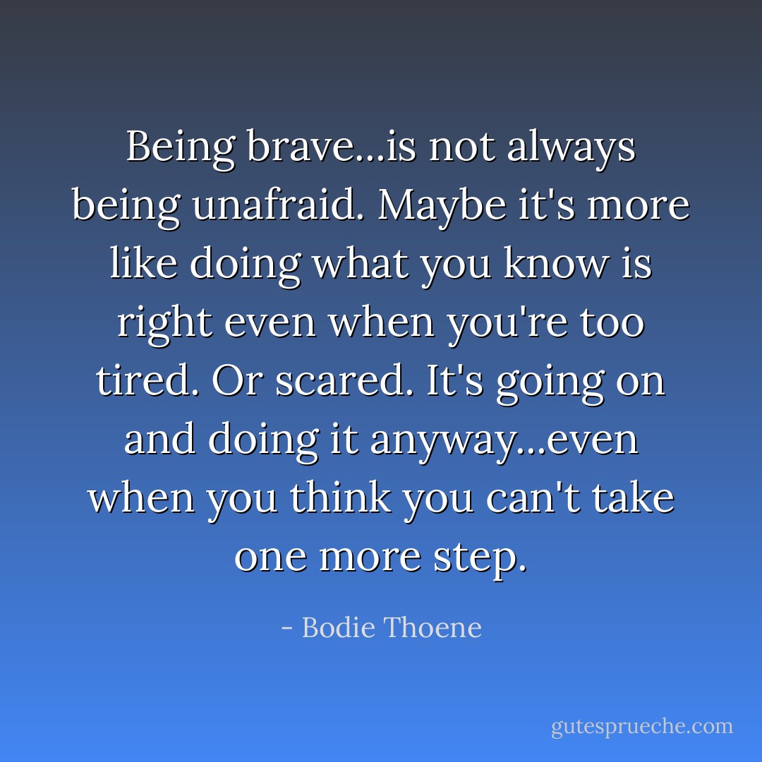 Being brave...is not always being unafraid. Maybe it's more like doing what you know is right even when you're too tired. Or scared. It's going on and doing it anyway...even when you think you can't take one more step. - Bodie Thoene