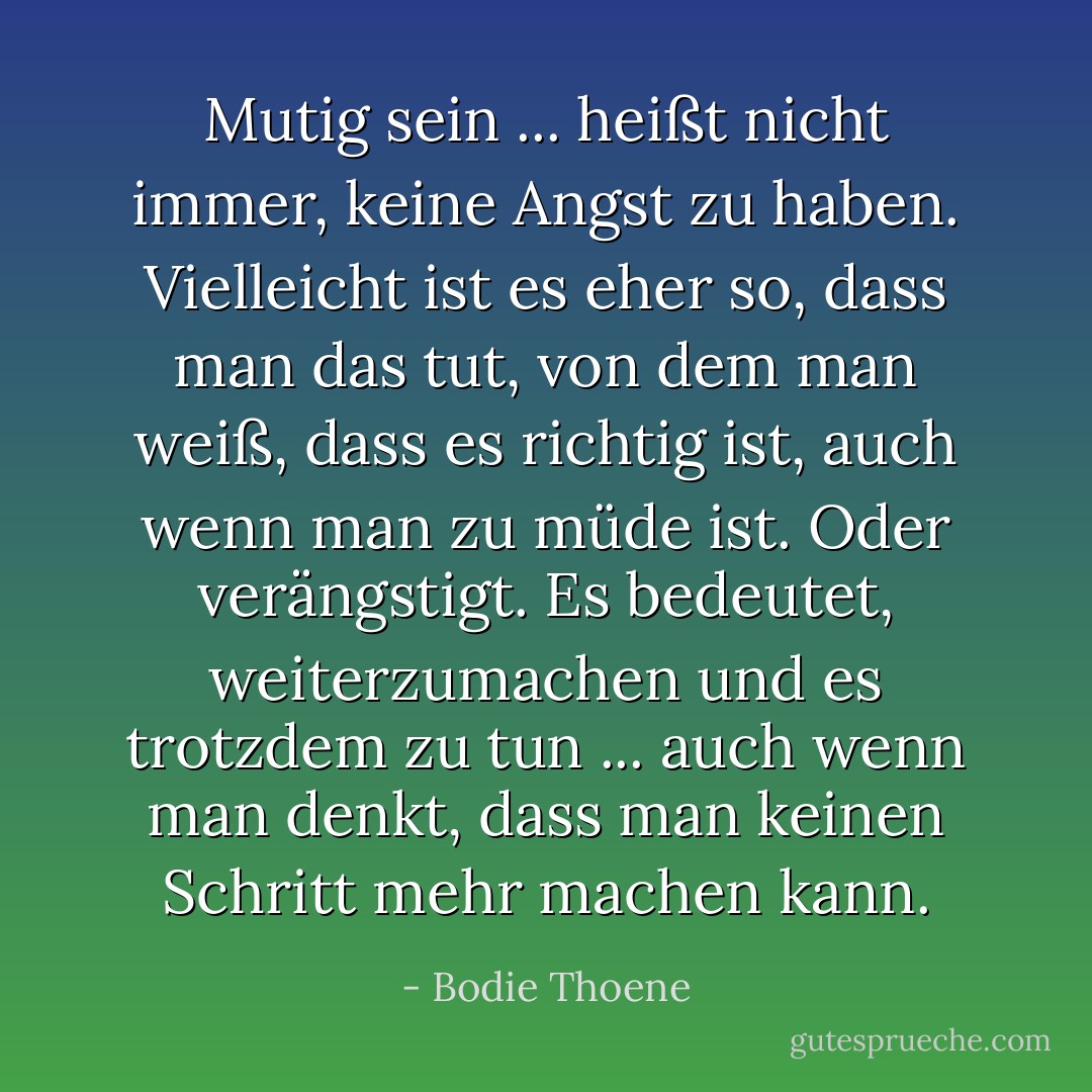 Mutig sein ... heißt nicht immer, keine Angst zu haben. Vielleicht ist es eher so, dass man das tut, von dem man weiß, dass es richtig ist, auch wenn man zu müde ist. Oder verängstigt. Es bedeutet, weiterzumachen und es trotzdem zu tun ... auch wenn man denkt, dass man keinen Schritt mehr machen kann. - Bodie Thoene<