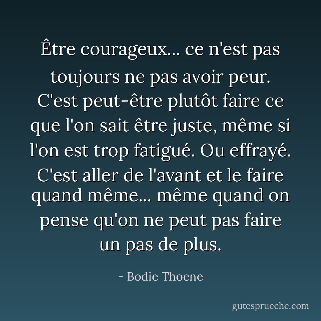Être courageux... ce n'est pas toujours ne pas avoir peur. C'est peut-être plutôt faire ce que l'on sait être juste, même si l'on est trop fatigué. Ou effrayé. C'est aller de l'avant et le faire quand même... même quand on pense qu'on ne peut pas faire un pas de plus. - Bodie Thoene