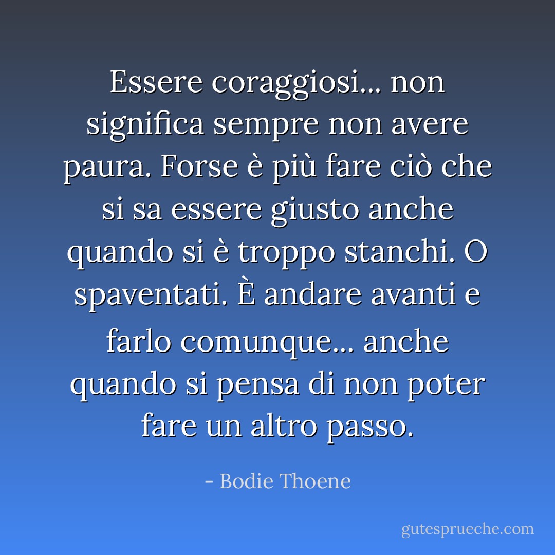 Essere coraggiosi... non significa sempre non avere paura. Forse è più fare ciò che si sa essere giusto anche quando si è troppo stanchi. O spaventati. È andare avanti e farlo comunque... anche quando si pensa di non poter fare un altro passo. - Bodie Thoene
