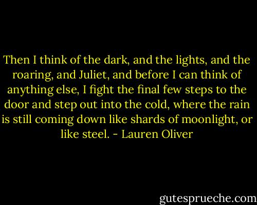 Then I think of the dark, and the lights, and the roaring, and Juliet, and before I can think of anything else, I fight the final few steps to the door and step out into the cold, where the rain is still coming down like shards of moonlight, or like steel. - Lauren Oliver